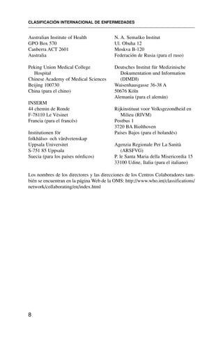 Australian Institute of Health
GPO Box 570
Canberra ACT 2601
Australia
Peking Union Medical College
Hospital
Chinese Academy of Medical Sciences
Beijing 100730
China (para el chino)
INSERM
44 chemin de Ronde
F-78110 Le Vésinet
Francia (para el francés)
Institutionen för
folkhälso- och vårdvetenskap
Uppsala Universitet
S-751 85 Uppsala
Suecia (para los países nórdicos)
N. A. Semaško Institut
Ul. Obuha 12
Moskva B-120
Federación de Rusia (para el ruso)
Deutsches Institut für Medizinische
Dokumentation und Information
(DIMDI)
Waisenhausgasse 36-38 A
50676 Köln
Alemania (para el alemán)
Rijkinstituut voor Volksgezondheid en
Milieu (RIVM)
Postbus 1
3720 BA Biolthoven
Países Bajos (para el holandés)
Agenzia Regionale Per La Sanità
(ARSFVG)
P. le Santa Maria della Misericordia 15
33100 Udine, Italia (para el italiano)
CLASIFICACIÓN INTERNACIONAL DE ENFERMEDADES
8
Los nombres de los directores y las direcciones de los Centros Colaboradores tam-
bién se encuentran en la página Web de la OMS: http://www.who.int/classifications/
network/collaborating/en/index.html
 