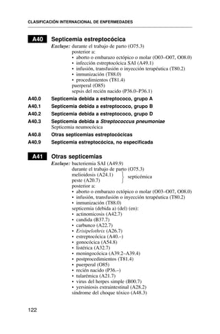 A40 Septicemia estreptocócica
Excluye: durante el trabajo de parto (O75.3)
posterior a:
• aborto o embarazo ectópico o molar (O03–O07, O08.0)
• infección estreptocócica SAI (A49.1)
• infusión, transfusión o inyección terapéutica (T80.2)
• inmunización (T88.0)
• procedimientos (T81.4)
puerperal (O85)
sepsis del recién nacido (P36.0–P36.1)
A40.0 Septicemia debida a estreptococo, grupo A
A40.1 Septicemia debida a estreptococo, grupo B
A40.2 Septicemia debida a estreptococo, grupo D
A40.3 Septicemia debida a Streptococcus pneumoniae
Septicemia neumocócica
A40.8 Otras septicemias estreptocócicas
A40.9 Septicemia estreptocócica, no especificada
A41 Otras septicemias
Excluye: bacteriemia SAI (A49.9)
durante el trabajo de parto (O75.3)
melioidosis (A24.1) septicémica
peste (A20.7)
posterior a:
• aborto o embarazo ectópico o molar (O03–O07, O08.0)
• infusión, transfusión o inyección terapéutica (T80.2)
• inmunización (T88.0)
septicemia (debida a) (del) (en):
• actinomicosis (A42.7)
• candida (B37.7)
• carbunco (A22.7)
• Erisipelothrix (A26.7)
• estreptocócica (A40.–)
• gonocócica (A54.8)
• listérica (A32.7)
• meningocócica (A39.2–A39.4)
• postprocedimientos (T81.4)
• puerperal (O85)
• recién nacido (P36.–)
• tularémica (A21.7)
• virus del herpes simple (B00.7)
• yersiniosis extraintestinal (A28.2)
síndrome del choque tóxico (A48.3)
CLASIFICACIÓN INTERNACIONAL DE ENFERMEDADES
122
⎫
⎬
⎭
 