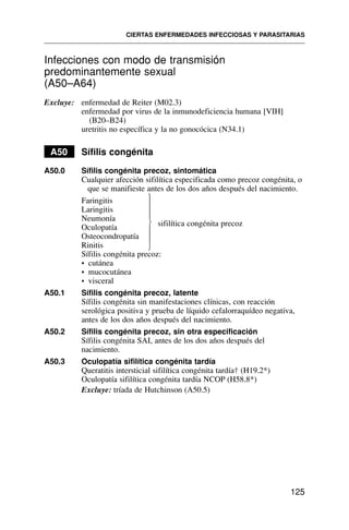 Infecciones con modo de transmisión
predominantemente sexual
(A50–A64)
Excluye: enfermedad de Reiter (M02.3)
enfermedad por virus de la inmunodeficiencia humana [VIH]
(B20–B24)
uretritis no específica y la no gonocócica (N34.1)
A50 Sífilis congénita
A50.0 Sífilis congénita precoz, sintomática
Cualquier afección sifilítica especificada como precoz congénita, o
que se manifieste antes de los dos años después del nacimiento.
Faringitis
Laringitis
Neumonía
sifilítica congénita precoz
Oculopatía
Osteocondropatía
Rinitis
Sífilis congénita precoz:
• cutánea
• mucocutánea
• visceral
A50.1 Sífilis congénita precoz, latente
Sífilis congénita sin manifestaciones clínicas, con reacción
serológica positiva y prueba de líquido cefalorraquídeo negativa,
antes de los dos años después del nacimiento.
A50.2 Sífilis congénita precoz, sin otra especificación
Sífilis congénita SAI, antes de los dos años después del
nacimiento.
A50.3 Oculopatía sifilítica congénita tardía
Queratitis intersticial sifilítica congénita tardía† (H19.2*)
Oculopatía sifilítica congénita tardía NCOP (H58.8*)
Excluye: tríada de Hutchinson (A50.5)
CIERTAS ENFERMEDADES INFECCIOSAS Y PARASITARIAS
125
⎫
⎪
⎪
⎪
⎬
⎪
⎪
⎪
⎭
 
