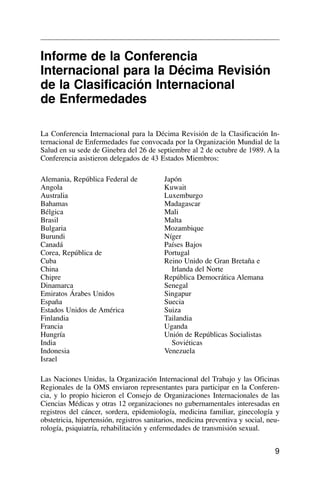 9
Informe de la Conferencia
Internacional para la Décima Revisión
de la Clasificación Internacional
de Enfermedades
La Conferencia Internacional para la Décima Revisión de la Clasificación In-
ternacional de Enfermedades fue convocada por la Organización Mundial de la
Salud en su sede de Ginebra del 26 de septiembre al 2 de octubre de 1989. A la
Conferencia asistieron delegados de 43 Estados Miembros:
Las Naciones Unidas, la Organización Internacional del Trabajo y las Oficinas
Regionales de la OMS enviaron representantes para participar en la Conferen-
cia, y lo propio hicieron el Consejo de Organizaciones Internacionales de las
Ciencias Médicas y otras 12 organizaciones no gubernamentales interesadas en
registros del cáncer, sordera, epidemiología, medicina familiar, ginecología y
obstetricia, hipertensión, registros sanitarios, medicina preventiva y social, neu-
rología, psiquiatría, rehabilitación y enfermedades de transmisión sexual.
Alemania, República Federal de
Angola
Australia
Bahamas
Bélgica
Brasil
Bulgaria
Burundi
Canadá
Corea, República de
Cuba
China
Chipre
Dinamarca
Emiratos Árabes Unidos
España
Estados Unidos de América
Finlandia
Francia
Hungría
India
Indonesia
Israel
Japón
Kuwait
Luxemburgo
Madagascar
Mali
Malta
Mozambique
Níger
Países Bajos
Portugal
Reino Unido de Gran Bretaña e
Irlanda del Norte
República Democrática Alemana
Senegal
Singapur
Suecia
Suiza
Tailandia
Uganda
Unión de Repúblicas Socialistas
Soviéticas
Venezuela
 