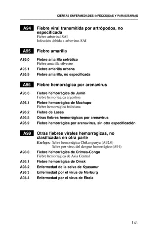 A94 Fiebre viral transmitida por artrópodos, no
especificada
Fiebre arboviral SAI
Infección debida a arbovirus SAI
A95 Fiebre amarilla
A95.0 Fiebre amarilla selvática
Fiebre amarilla silvestre
A95.1 Fiebre amarilla urbana
A95.9 Fiebre amarilla, no especificada
A96 Fiebre hemorrágica por arenavirus
A96.0 Fiebre hemorrágica de Junín
Fiebre hemorrágica argentina
A96.1 Fiebre hemorrágica de Machupo
Fiebre hemorrágica boliviana
A96.2 Fiebre de Lassa
A96.8 Otras fiebres hemorrágicas por arenavirus
A96.9 Fiebre hemorrágica por arenavirus, sin otra especificación
A98 Otras fiebres virales hemorrágicas, no
clasificadas en otra parte
Excluye: fiebre hemorrágica Chikungunya (A92.0)
fiebre por virus del dengue hemorrágico (A91)
A98.0 Fiebre hemorrágica de Crimea-Congo
Fiebre hemorrágica de Asia Central
A98.1 Fiebre hemorrágica de Omsk
A98.2 Enfermedad de la selva de Kyasanur
A98.3 Enfermedad por el virus de Marburg
A98.4 Enfermedad por el virus de Ebola
CIERTAS ENFERMEDADES INFECCIOSAS Y PARASITARIAS
141
 