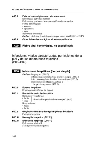 A98.5 Fiebres hemorrágicas con síndrome renal
Enfermedad del virus Hantaan
Enfermedad por hantavirus con manifestaciones renales
Fiebre hemorrágica:
• coreana
• epidémica
• rusa
Nefropatía epidémica
Excluye: síndrome (cardio)-pulmonar por hantavirus (B33.4†, J17.1*)
A98.8 Otras fiebres hemorrágicas virales especificadas
A99 Fiebre viral hemorrágica, no especificada
Infecciones virales caracterizadas por lesiones de la
piel y de las membranas mucosas
(B00–B09)
B00 Infecciones herpéticas [herpes simple]
Excluye: herpangina (B08.5)
infección anogenital debida a herpes simple (A60.–)
infección congénita debida a herpes simple (P35.2)
mononucleosis infecciosa debida a
herpesvirus gamma (B27.0)
B00.0 Eczema herpético
Erupción variceliforme de Kaposi
B00.1 Dermatitis vesicular herpética
Dermatitis vesicular de:
• labio
• oído
Herpes simple:
• facial
• labial
B00.2 Gingivoestomatitis y faringoamigdalitis herpética
Faringitis herpética
B00.3† Meningitis herpética (G02.0*)
B00.4† Encefalitis herpética (G05.1*)
Enfermedad símica B
Meningoencefalitis herpética
CLASIFICACIÓN INTERNACIONAL DE ENFERMEDADES
142
debida al herpesvirus humano tipo 2 (alfa)
⎫
⎬
⎭
 