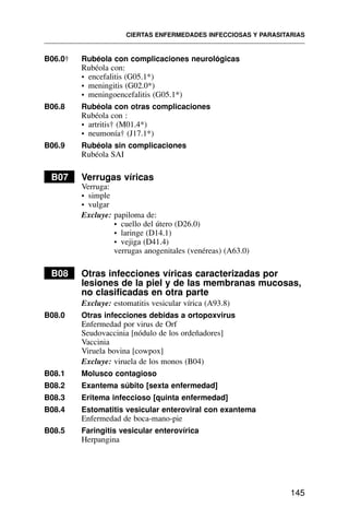 B06.0† Rubéola con complicaciones neurológicas
Rubéola con:
• encefalitis (G05.1*)
• meningitis (G02.0*)
• meningoencefalitis (G05.1*)
B06.8 Rubéola con otras complicaciones
Rubéola con :
• artritis† (M01.4*)
• neumonía† (J17.1*)
B06.9 Rubéola sin complicaciones
Rubéola SAI
B07 Verrugas víricas
Verruga:
• simple
• vulgar
Excluye: papiloma de:
• cuello del útero (D26.0)
• laringe (D14.1)
• vejiga (D41.4)
verrugas anogenitales (venéreas) (A63.0)
B08 Otras infecciones víricas caracterizadas por
lesiones de la piel y de las membranas mucosas,
no clasificadas en otra parte
Excluye: estomatitis vesicular vírica (A93.8)
B08.0 Otras infecciones debidas a ortopoxvirus
Enfermedad por virus de Orf
Seudovaccinia [nódulo de los ordeñadores]
Vaccinia
Viruela bovina [cowpox]
Excluye: viruela de los monos (B04)
B08.1 Molusco contagioso
B08.2 Exantema súbito [sexta enfermedad]
B08.3 Eritema infeccioso [quinta enfermedad]
B08.4 Estomatitis vesicular enteroviral con exantema
Enfermedad de boca-mano-pie
B08.5 Faringitis vesicular enterovírica
Herpangina
CIERTAS ENFERMEDADES INFECCIOSAS Y PARASITARIAS
145
 