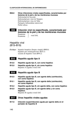 B08.8 Otras infecciones virales especificadas, caracterizadas por
lesiones de la piel y de las membranas mucosas
Enfermedad de boca-pie
Enfermedad por virus de Tanapox
Enfermedad por virus de Yaba
Faringitis linfonodular enteroviral
Fiebre aftosa
B09 Infección viral no especificada, caracterizada por
lesiones de la piel y de las membranas mucosas
Enantema
Exantema
Hepatitis viral
(B15–B19)
Excluye: hepatitis herpética [herpes simple] (B00.8)
hepatitis por citomegalovirus (B25.1)
secuela de hepatitis viral (B94.2)
B15 Hepatitis aguda tipo A
B15.0 Hepatitis aguda tipo A, con coma hepático
B15.9 Hepatitis aguda tipo A, sin coma hepático
Hepatitis A (aguda) (viral) SAI
B16 Hepatitis aguda tipo B
B16.0 Hepatitis aguda tipo B, con agente delta (coinfección),
con coma hepático
B16.1 Hepatitis aguda tipo B, con agente delta (coinfección),
sin coma hepático
B16.2 Hepatitis aguda tipo B, sin agente delta, con coma hepático
B16.9 Hepatitis aguda tipo B, sin agente delta y sin coma
hepático
Hepatitis B (aguda) (viral) SAI
B17 Otras hepatitis virales agudas
B17.0 Infección (superinfección) aguda por agente delta en el
portador de hepatitis B
CLASIFICACIÓN INTERNACIONAL DE ENFERMEDADES
146
⎫
⎬
⎭
viral SAL
 