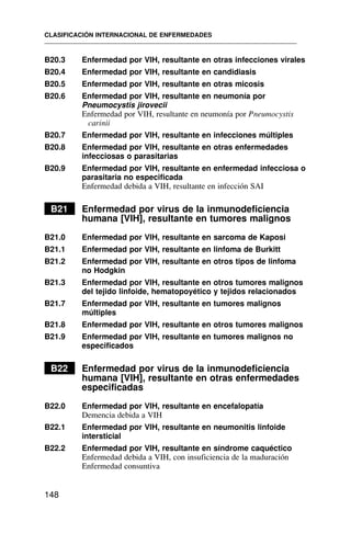 B20.3 Enfermedad por VIH, resultante en otras infecciones virales
B20.4 Enfermedad por VIH, resultante en candidiasis
B20.5 Enfermedad por VIH, resultante en otras micosis
B20.6 Enfermedad por VIH, resultante en neumonía por
Pneumocystis jirovecii
Enfermedad por VIH, resultante en neumonía por Pneumocystis
carinii
B20.7 Enfermedad por VIH, resultante en infecciones múltiples
B20.8 Enfermedad por VIH, resultante en otras enfermedades
infecciosas o parasitarias
B20.9 Enfermedad por VIH, resultante en enfermedad infecciosa o
parasitaria no especificada
Enfermedad debida a VIH, resultante en infección SAI
B21 Enfermedad por virus de la inmunodeficiencia
humana [VIH], resultante en tumores malignos
B21.0 Enfermedad por VIH, resultante en sarcoma de Kaposi
B21.1 Enfermedad por VIH, resultante en linfoma de Burkitt
B21.2 Enfermedad por VIH, resultante en otros tipos de linfoma
no Hodgkin
B21.3 Enfermedad por VIH, resultante en otros tumores malignos
del tejido linfoide, hematopoyético y tejidos relacionados
B21.7 Enfermedad por VIH, resultante en tumores malignos
múltiples
B21.8 Enfermedad por VIH, resultante en otros tumores malignos
B21.9 Enfermedad por VIH, resultante en tumores malignos no
especificados
B22 Enfermedad por virus de la inmunodeficiencia
humana [VIH], resultante en otras enfermedades
especificadas
B22.0 Enfermedad por VIH, resultante en encefalopatía
Demencia debida a VIH
B22.1 Enfermedad por VIH, resultante en neumonitis linfoide
intersticial
B22.2 Enfermedad por VIH, resultante en síndrome caquéctico
Enfermedad debida a VIH, con insuficiencia de la maduración
Enfermedad consuntiva
CLASIFICACIÓN INTERNACIONAL DE ENFERMEDADES
148
 