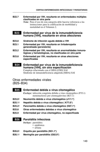 B22.7 Enfermedad por VIH, resultante en enfermedades múltiples
clasificadas en otra parte
Nota: Para el uso de esta categoría debe hacerse referencia a las
instrucciones para la codificación de morbilidad y
mortalidad en el Volumen 2.
B23 Enfermedad por virus de la inmunodeficiencia
humana [VIH], resultante en otras afecciones
B23.0 Síndrome de infección aguda debida a VIH
B23.1 Enfermedad por VIH, resultante en linfadenopatía
generalizada (persistente)
B23.2 Enfermedad por VIH, resultante en anormalidades inmuno-
lógicas y hematológicas, no clasificadas en otra parte
B23.8 Enfermedad por VIH, resultante en otras afecciones
especificadas
B24 Enfermedad por virus de la inmunodeficiencia
humana [VIH], sin otra especificación
Complejo relacionado con el SIDA [CRS] SAI
Síndrome de inmunodeficiencia adquirida [SIDA] SAI
Otras enfermedades virales
(B25–B34)
B25 Enfermedad debida a virus citomegálico
Excluye: infección congénita debida a virus citomegálico (P35.1)
mononucleosis por citomegalovirus (B27.1)
B25.0† Neumonitis debida a virus citomegálico (J17.1*)
B25.1† Hepatitis debida a virus citomegálico ( K77.0*)
B25.2† Pancreatitis debida a virus citomegálico (K87.1*)
B25.8 Otras enfermedades debidas a virus citomegálico
B25.9 Enfermedad por virus citomegálico, no especificada
B26 Parotiditis infecciosa
Incluye: parotiditis:
• epidémica
• urliana
B26.0† Orquitis por parotiditis (N51.1*)
B26.1† Meningitis por parotiditis (G02.0*)
CIERTAS ENFERMEDADES INFECCIOSAS Y PARASITARIAS
149
 