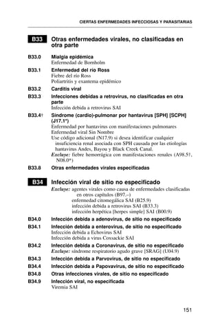 B33 Otras enfermedades virales, no clasificadas en
otra parte
B33.0 Mialgia epidémica
Enfermedad de Bornholm
B33.1 Enfermedad del río Ross
Fiebre del río Ross
Poliartritis y exantema epidémico
B33.2 Carditis viral
B33.3 Infecciones debidas a retrovirus, no clasificadas en otra
parte
Infección debida a retrovirus SAI
B33.4† Síndrome (cardio)-pulmonar por hantavirus [SPH] [SCPH]
(J17.1*)
Enfermedad por hantavirus con manifestaciones pulmonares
Enfermedad viral Sin Nombre
Use código adicional (N17.9) si desea identificar cualquier
insuficiencia renal asociada con SPH causada por las etiologías
hantavirus Andes, Bayou y Black Creek Canal.
Excluye: fiebre hemorrágica con manifestaciones renales (A98.5†,
N08.0*)
B33.8 Otras enfermedades virales especificadas
B34 Infección viral de sitio no especificado
Excluye: agentes virales como causa de enfermedades clasificadas
en otros capítulos (B97.–)
enfermedad citomegálica SAI (B25.9)
infección debida a retrovirus SAI (B33.3)
infección herpética [herpes simple] SAI (B00.9)
B34.0 Infección debida a adenovirus, de sitio no especificado
B34.1 Infección debida a enterovirus, de sitio no especificado
Infección debida a Echovirus SAI
Infección debida a virus Coxsackie SAI
B34.2 Infección debida a Coronavirus, de sitio no especificado
Excluye: síndrome respiratorio agudo grave [SRAG] (U04.9)
B34.3 Infección debida a Parvovirus, de sitio no especificado
B34.4 Infección debida a Papovavirus, de sitio no especificado
B34.8 Otras infecciones virales, de sitio no especificado
B34.9 Infección viral, no especificada
Viremia SAI
CIERTAS ENFERMEDADES INFECCIOSAS Y PARASITARIAS
151
 