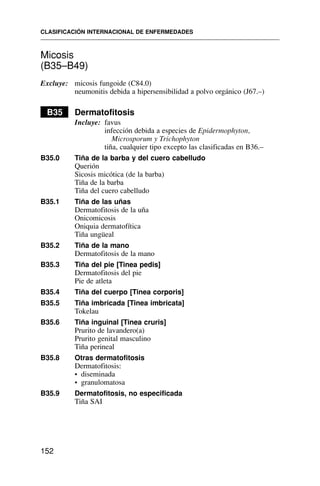 Micosis
(B35–B49)
Excluye: micosis fungoide (C84.0)
neumonitis debida a hipersensibilidad a polvo orgánico (J67.–)
B35 Dermatofitosis
Incluye: favus
infección debida a especies de Epidermophyton,
Microsporum y Trichophyton
tiña, cualquier tipo excepto las clasificadas en B36.–
B35.0 Tiña de la barba y del cuero cabelludo
Querión
Sicosis micótica (de la barba)
Tiña de la barba
Tiña del cuero cabelludo
B35.1 Tiña de las uñas
Dermatofitosis de la uña
Onicomicosis
Oniquia dermatofítica
Tiña ungüeal
B35.2 Tiña de la mano
Dermatofitosis de la mano
B35.3 Tiña del pie [Tinea pedis]
Dermatofitosis del pie
Pie de atleta
B35.4 Tiña del cuerpo [Tinea corporis]
B35.5 Tiña imbricada [Tinea imbricata]
Tokelau
B35.6 Tiña inguinal [Tinea cruris]
Prurito de lavandero(a)
Prurito genital masculino
Tiña perineal
B35.8 Otras dermatofitosis
Dermatofitosis:
• diseminada
• granulomatosa
B35.9 Dermatofitosis, no especificada
Tiña SAI
CLASIFICACIÓN INTERNACIONAL DE ENFERMEDADES
152
 