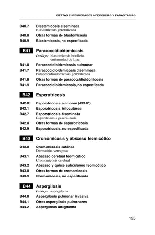 B40.7 Blastomicosis diseminada
Blastomicosis generalizada
B40.8 Otras formas de blastomicosis
B40.9 Blastomicosis, no especificada
B41 Paracoccidioidomicosis
Incluye: blastomicosis brasileña
enfermedad de Lutz
B41.0 Paracoccidioidomicosis pulmonar
B41.7 Paracoccidioidomicosis diseminada
Paracoccidioidomicosis generalizada
B41.8 Otras formas de paracoccidioidomicosis
B41.9 Paracoccidioidomicosis, no especificada
B42 Esporotricosis
B42.0† Esporotricosis pulmonar (J99.8*)
B42.1 Esporotricosis linfocutánea
B42.7 Esporotricosis diseminada
Esporotricosis generalizada
B42.8 Otras formas de esporotricosis
B42.9 Esporotricosis, no especificada
B43 Cromomicosis y absceso feomicótico
B43.0 Cromomicosis cutánea
Dermatitits verrugosa
B43.1 Absceso cerebral feomicótico
Cromomicosis cerebral
B43.2 Absceso y quiste subcutáneo feomicótico
B43.8 Otras formas de cromomicosis
B43.9 Cromomicosis, no especificada
B44 Aspergilosis
Incluye: aspergiloma
B44.0 Aspergilosis pulmonar invasiva
B44.1 Otras aspergilosis pulmonares
B44.2 Aspergilosis amigdalina
CIERTAS ENFERMEDADES INFECCIOSAS Y PARASITARIAS
155
 