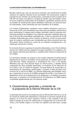 Resultó evidente que, aun con una nueva estructura, una clasificación no podía
satisfacer los aspectos extremos de las necesidades. En consecuencia, surgió el
concepto de una “familia” de clasificaciones, construida en torno al núcleo de la
CIE. De este modo, esta última se ocuparía de atender a las necesidades centra-
les de las estadísticas tradicionales de mortalidad y morbilidad, mientras que las
necesidades de clasificaciones menos detalladas o diferentes, así como los asun-
tos relacionados, serían satisfechas por otros miembros de la familia.
Los Centros Colaboradores estudiaron varios modelos alternativos para la es-
tructura de la CIE, pero descubrieron que todos ellos presentaban características
poco satisfactorias y ninguno tenía ventajas suficientes sobre la estructura exis-
tente para justificar su reemplazo. Las reuniones especiales celebradas para eva-
luar la Novena Revisión habían confirmado que, si bien la estructura de la CIE
resultaba inadecuada para ciertos usuarios en potencia, existía un gran contin-
gente de usuarios satisfechos que consideraban que dicha estructura tenía mu-
chos puntos fuertes intrínsecos, a pesar de sus evidentes incongruencias, y de-
seaban que conservara su forma.
Se revisaron diversos esquemas de notación alfanumérica con el fin de elaborar
una base de codificación que impartiera un mejor equilibrio a los capítulos y de-
jara margen suficiente para adiciones y modificaciones futuras sin alteración de
los códigos.
Las decisiones tomadas con respecto a estos asuntos allanaron el camino para la
preparación de sucesivos borradores de las propuestas de capítulos para la Dé-
cima Revisión. Dichas propuestas se distribuyeron dos veces a los Estados
Miembros para que éstos hicieran llegar sus observaciones, y también fueron
examinadas por otras entidades interesadas, en reuniones de los directores de
los Centros y por el Comité de Expertos. Un gran número de asociaciones in-
ternacionales de especialistas, profesionales y expertos a título personal, otros
servicios de la sede de la OMS y las Oficinas Regionales han brindado conse-
jos y orientación al servicio de la OMS encargado de la CIE y a los Centros Co-
laboradores acerca de la preparación de las propuestas y el material correspon-
diente que se sometería a la consideración de la Conferencia. La OMS expresó
su profundo agradecimiento por esta inmensa ayuda.
3. Características generales y contenido de
la propuesta de la Décima Revisión de la CIE
La principal innovación en las propuestas para la Décima Revisión fue el uso de
un sistema de codificación alfanumérico consistente en una letra seguida de tres
números en el nivel de cuatro caracteres. Gracias a ello, aumentó a más del
doble el tamaño de la base de codificación en comparación con la Novena Re-
visión, y fue factible asignar a casi todos los capítulos una letra única o grupo
CLASIFICACIÓN INTERNACIONAL DE ENFERMEDADES
12
 