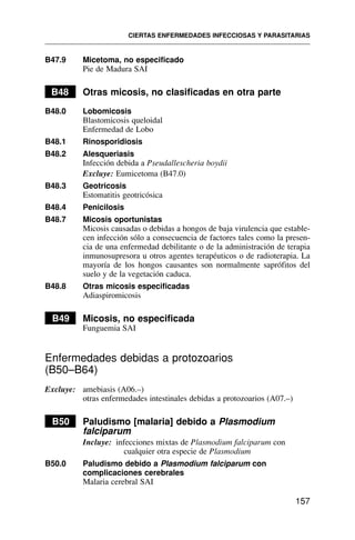 B47.9 Micetoma, no especificado
Pie de Madura SAI
B48 Otras micosis, no clasificadas en otra parte
B48.0 Lobomicosis
Blastomicosis queloidal
Enfermedad de Lobo
B48.1 Rinosporidiosis
B48.2 Alesqueriasis
Infección debida a Pseudallescheria boydii
Excluye: Eumicetoma (B47.0)
B48.3 Geotricosis
Estomatitis geotricósica
B48.4 Penicilosis
B48.7 Micosis oportunistas
Micosis causadas o debidas a hongos de baja virulencia que estable-
cen infección sólo a consecuencia de factores tales como la presen-
cia de una enfermedad debilitante o de la administración de terapia
inmunosupresora u otros agentes terapéuticos o de radioterapia. La
mayoría de los hongos causantes son normalmente saprófitos del
suelo y de la vegetación caduca.
B48.8 Otras micosis especificadas
Adiaspiromicosis
B49 Micosis, no especificada
Funguemia SAI
Enfermedades debidas a protozoarios
(B50–B64)
Excluye: amebiasis (A06.–)
otras enfermedades intestinales debidas a protozoarios (A07.–)
B50 Paludismo [malaria] debido a Plasmodium
falciparum
Incluye: infecciones mixtas de Plasmodium falciparum con
cualquier otra especie de Plasmodium
B50.0 Paludismo debido a Plasmodium falciparum con
complicaciones cerebrales
Malaria cerebral SAI
CIERTAS ENFERMEDADES INFECCIOSAS Y PARASITARIAS
157
 