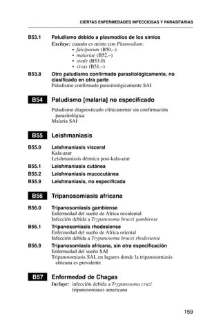 B53.1 Paludismo debido a plasmodios de los simios
Excluye: cuando es mixto con Plasmodium:
• falciparum (B50.–)
• malariae (B52.–)
• ovale (B53.0)
• vivax (B51.–)
B53.8 Otro paludismo confirmado parasitológicamente, no
clasificado en otra parte
Paludismo confirmado parasitológicamente SAI
B54 Paludismo [malaria] no especificado
Paludismo diagnosticado clínicamente sin confirmación
parasitológica
Malaria SAI
B55 Leishmaniasis
B55.0 Leishmaniasis visceral
Kala-azar
Leishmaniasis dérmica post-kala-azar
B55.1 Leishmaniasis cutánea
B55.2 Leishmaniasis mucocutánea
B55.9 Leishmaniasis, no especificada
B56 Tripanosomiasis africana
B56.0 Tripanosomiasis gambiense
Enfermedad del sueño de Africa occidental
Infección debida a Trypanosoma brucei gambiense
B56.1 Tripanosomiasis rhodesiense
Enfermedad del sueño de Africa oriental
Infección debida a Trypanosoma brucei rhodesiense
B56.9 Tripanosomiasis africana, sin otra especificación
Enfermedad del sueño SAI
Tripanosomiasis SAI, en lugares donde la tripanosomiasis
africana es prevalente
B57 Enfermedad de Chagas
Incluye: infección debida a Trypanosoma cruzi
tripanosomiasis americana
CIERTAS ENFERMEDADES INFECCIOSAS Y PARASITARIAS
159
 