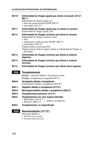 B57.0† Enfermedad de Chagas aguda que afecta al corazón (I41.2*,
I98.1*)
Enfermedad de Chagas aguda con:
• afección cardiovascular NCOP (I98.1*)
• miocarditis (I41.2*)
B57.1 Enfermedad de Chagas aguda que no afecta al corazón
Enfermedad de Chagas aguda, SAI
B57.2 Enfermedad de Chagas (crónica) que afecta al corazón
Enfermedad de Chagas (crónica) (con):
• SAI
• compromiso cardiovascular NCOP† (I98.1*)
• miocarditis† (I41.2*)
Tripanosomiasis americana SAI
Tripanosomiasis SAI en lugares donde la enfermedad de Chagas es
prevalente
B57.3 Enfermedad de Chagas (crónica) que afecta al sistema
digestivo
B57.4 Enfermedad de Chagas (crónica) que afecta al sistema
nervioso
B57.5 Enfermedad de Chagas (crónica) que afecta otros órganos
B58 Toxoplasmosis
Incluye: infección debida a Toxoplasma gondii
Excluye: toxoplasmosis congénita (P37.1)
B58.0† Oculopatía debida a toxoplasma
Coriorretinitis debida a toxoplasma (H32.0*)
B58.1† Hepatitis debida a toxoplasma (K77.0*)
B58.2† Meningoencefalitis debida a toxoplasma (G05.2*)
B58.3† Toxoplasmosis pulmonar (J17.3*)
B58.8 Toxoplasmosis con otro órgano afectado
• Miocarditis† (I41.2*)
• Miositis† (M63.1*)
B58.9 Toxoplasmosis, no especificada
B59† Neumocistosis (J17.3*)
Neumonía debida a:
• Pneumocystis carinii
• Pneumocystis jirovecii
CLASIFICACIÓN INTERNACIONAL DE ENFERMEDADES
160
debida a toxoplasma
⎫
⎬
⎭
 