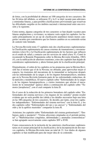 de letras, con la posibilidad de obtener así 100 categorías de tres caracteres. De
las 26 letras del alfabeto, se utilizaron 25 y la U se dejó vacante para adiciones
y enmiendas futuras, y para posibles clasificaciones provisionales que resuelvan
las dificultades surgidas en los ámbitos nacional e internacional entre una revi-
sión y la siguiente.
Como norma, algunas categorías de tres caracteres se han dejado vacantes para
futuras ampliaciones y revisiones; su número varía según los capítulos: los ba-
sados principalmente en un eje de clasificación anatómico tienen menos cate-
gorías vacantes por considerarse que los futuros cambios en su contenido serían
de carácter más limitado.
La Novena Revisión tenía 17 capítulos más dos clasificaciones suplementarias:
la Clasificación suplementaria de causas externas de traumatismos y envenena-
mientos (clave E) y la Clasificación suplementaria de los factores que influyen
en el estado de salud y contacto con los servicios de salud (clave V). Como lo
recomendó la Reunión Preparatoria sobre la Décima Revisión (Ginebra, 1983)
(4), con la ratificación de ulteriores reuniones, estos dos capítulos han dejado de
considerarse suplementarios y ahora forman parte de la clasificación principal.
Originalmente, el orden de los capítulos en las propuestas para la Décima Revi-
sión fue el mismo que el de la Novena; no obstante, para aprovechar mejor el
espacio, los trastornos del mecanismo de la inmunidad se incluyeron después
con las enfermedades de la sangre y de los órganos hematopoyéticos, mientras
que en la Novena Revisión formaron parte de las enfermedades endocrinas, de
la nutrición y metabólicas. El nuevo capítulo sobre “Enfermedades de la sangre
y de los órganos hematopoyéticos, y ciertos trastornos que afectan el meca-
nismo de la inmunidad” aparece ahora a continuación del capítulo sobre “Tu-
mores [neoplasias]”, con el cual comparte la letra D.
En el curso de la redacción de los primeros borradores del capítulo sobre “En-
fermedades del sistema nervioso y los órganos de los sentidos” pronto resultó
evidente que no sería posible dar cabida a los detalles necesarios bajo una letra
en las 100 categorías de tres caracteres. Se decidió, por tanto, crear tres capítu-
los independientes: “Enfermedades del sistema nervioso” con la letra G, y los
dos capítulos sobre “Enfermedades del ojo y sus anexos” y “Enfermedades del
oído y de la apófisis mastoides” comparten la letra H.
Asimismo, los capítulos sobre “Enfermedades del sistema genitourinario”, “Em-
barazo, parto y puerperio”, “Ciertas afecciones originadas en el período perina-
tal” y “Malformaciones congénitas, deformidades y anomalías cromosómicas”
se han agrupado sucesivamente como capítulos XIV a XVII.
Como consecuencia de la inclusión de las anteriores clasificaciones suplemen-
tarias en el cuerpo principal de la clasificación y de la incorporación de dos nue-
vos capítulos, la Décima Revisión tiene un total de 21. Los títulos de algunos
capítulos se han modificado para dar mejor idea de su contenido.
13
INFORME DE LA CONFERENCIA INTERNACIONAL
 