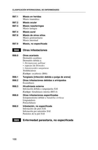 B87.1 Miasis en heridas
Miasis traumática
B87.2 Miasis ocular
B87.3 Miasis nasofaríngea
Miasis laríngea
B87.4 Miasis aural
B87.8 Miasis de otros sitios
Miasis genitourinaria
Miasis intestinal
B87.9 Miasis, no especificada
B88 Otras infestaciones
B88.0 Otras acariasis
Dermatitis acarínica
Dermatitis debida a:
• Dermanyssus gallinae
• especies de Demodex
• Liponyssoides sanguineus
Trombiculosis
Excluye: escabiosis (B86)
B88.1 Tungiasis [infección debida a pulga de arena]
B88.2 Otras infestaciones debidas a artrópodos
Escarabiasis
B88.3 Hirudiniasis externa
Infestación debida a sanguijuelas SAI
Excluye: hirudiniasis interna (B83.4)
B88.8 Otras infestaciones especificadas
Ictioparasitismo debido a Vandellia cirrhosa
Linguatulosis
Porocefaliasis
B88.9 Infestación, no especificada
Infestación (de piel) SAI
Infestación por arácnidos SAI
Parásitos de la piel SAI
B89 Enfermedad parasitaria, no especificada
CLASIFICACIÓN INTERNACIONAL DE ENFERMEDADES
168
 