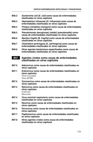B96.2 Escherichia coli [E. coli] como causa de enfermedades
clasificadas en otros capítulos
B96.3 Haemophilus influenzae [H. influenzae] como causa de
enfermedades clasificadas en otros capítulos
B96.4 Proteus (mirabilis) (morganii) como causa de enfermedades
clasificadas en otros capítulos
B96.5 Pseudomonas (aeruginosa) (mallei) (pseudomallei) como
causa de enfermedades clasificadas en otros capítulos
B96.6 Bacillus fragilis [B. fragilis] como causa de enfermedades
clasificadas en otros capítulos
B96.7 Clostridium perfringens [C. perfringens] como causa de
enfermedades clasificadas en otros capítulos
B96.8 Otros agentes bacterianos especificados como causa de
enfermedades clasificadas en otros capítulos
B97 Agentes virales como causa de enfermedades
clasificadas en otros capítulos
B97.0 Adenovirus como causa de enfermedades clasificadas en
otros capítulos
B97.1 Enterovirus como causa de enfermedades clasificadas en
otros capítulos
Virus Coxsackie
Virus ECHO
B97.2 Coronavirus como causa de enfermedades clasificadas en
otros capítulos
B97.3 Retrovirus como causa de enfermedades clasificadas en
otros capítulos
Lentivirus
Oncovirus
B97.4 Virus sincicial respiratorio como causa de enfermedades
clasificadas en otros capítulos
B97.5 Reovirus como causa de enfermedades clasificadas en
otros capítulos
B97.6 Parvovirus como causa de enfermedades clasificadas en
otros capítulos
B97.7 Papilomavirus como causa de enfermedades clasificadas
en otros capítulos
B97.8 Otros agentes virales como causa de enfermedades
clasificadas en otros capítulos
CIERTAS ENFERMEDADES INFECCIOSAS Y PARASITARIAS
171
 