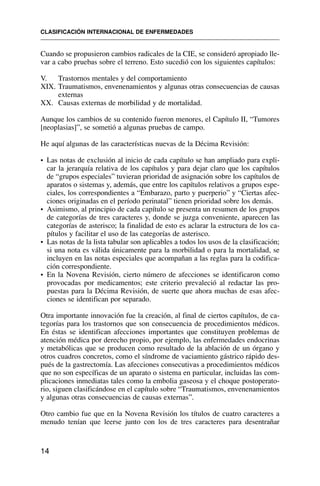 Cuando se propusieron cambios radicales de la CIE, se consideró apropiado lle-
var a cabo pruebas sobre el terreno. Esto sucedió con los siguientes capítulos:
V. Trastornos mentales y del comportamiento
XIX. Traumatismos, envenenamientos y algunas otras consecuencias de causas
externas
XX. Causas externas de morbilidad y de mortalidad.
Aunque los cambios de su contenido fueron menores, el Capítulo II, “Tumores
[neoplasias]”, se sometió a algunas pruebas de campo.
He aquí algunas de las características nuevas de la Décima Revisión:
• Las notas de exclusión al inicio de cada capítulo se han ampliado para expli-
car la jerarquía relativa de los capítulos y para dejar claro que los capítulos
de “grupos especiales” tuvieran prioridad de asignación sobre los capítulos de
aparatos o sistemas y, además, que entre los capítulos relativos a grupos espe-
ciales, los correspondientes a “Embarazo, parto y puerperio” y “Ciertas afec-
ciones originadas en el período perinatal” tienen prioridad sobre los demás.
• Asimismo, al principio de cada capítulo se presenta un resumen de los grupos
de categorías de tres caracteres y, donde se juzga conveniente, aparecen las
categorías de asterisco; la finalidad de esto es aclarar la estructura de los ca-
pítulos y facilitar el uso de las categorías de asterisco.
• Las notas de la lista tabular son aplicables a todos los usos de la clasificación;
si una nota es válida únicamente para la morbilidad o para la mortalidad, se
incluyen en las notas especiales que acompañan a las reglas para la codifica-
ción correspondiente.
• En la Novena Revisión, cierto número de afecciones se identificaron como
provocadas por medicamentos; este criterio prevaleció al redactar las pro-
puestas para la Décima Revisión, de suerte que ahora muchas de esas afec-
ciones se identifican por separado.
Otra importante innovación fue la creación, al final de ciertos capítulos, de ca-
tegorías para los trastornos que son consecuencia de procedimientos médicos.
En éstas se identifican afecciones importantes que constituyen problemas de
atención médica por derecho propio, por ejemplo, las enfermedades endocrinas
y metabólicas que se producen como resultado de la ablación de un órgano y
otros cuadros concretos, como el síndrome de vaciamiento gástrico rápido des-
pués de la gastrectomía. Las afecciones consecutivas a procedimientos médicos
que no son específicas de un aparato o sistema en particular, incluidas las com-
plicaciones inmediatas tales como la embolia gaseosa y el choque postoperato-
rio, siguen clasificándose en el capítulo sobre “Traumatismos, envenenamientos
y algunas otras consecuencias de causas externas”.
Otro cambio fue que en la Novena Revisión los títulos de cuatro caracteres a
menudo tenían que leerse junto con los de tres caracteres para desentrañar
CLASIFICACIÓN INTERNACIONAL DE ENFERMEDADES
14
 