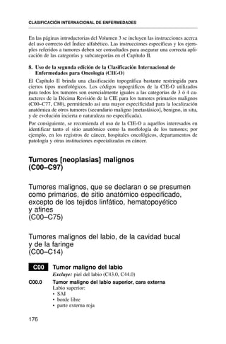 En las páginas introductorias del Volumen 3 se incluyen las instrucciones acerca
del uso correcto del Índice alfabético. Las instrucciones específicas y los ejem-
plos referidos a tumores deben ser consultados para asegurar una correcta apli-
cación de las categorías y subcategorías en el Capítulo II.
8. Uso de la segunda edición de la Clasificación Internacional de
Enfermedades para Oncología (CIE-O)
El Capítulo II brinda una clasificación topográfica bastante restringida para
ciertos tipos morfológicos. Los códigos topográficos de la CIE-O utilizados
para todos los tumores son esencialmente iguales a las categorías de 3 ó 4 ca-
racteres de la Décima Revisión de la CIE para los tumores primarios malignos
(C00–C77, C80), permitiendo así una mayor especificidad para la localización
anatómica de otros tumores (secundario maligno [metastásico], benigno, in situ,
y de evolución incierta o naturaleza no especificada).
Por consiguiente, se recomienda el uso de la CIE-O a aquellos interesados en
identificar tanto el sitio anatómico como la morfología de los tumores; por
ejemplo, en los registros de cáncer, hospitales oncológicos, departamentos de
patología y otras instituciones especializadas en cáncer.
Tumores [neoplasias] malignos
(C00–C97)
Tumores malignos, que se declaran o se presumen
como primarios, de sitio anatómico especificado,
excepto de los tejidos linfático, hematopoyético
y afines
(C00–C75)
Tumores malignos del labio, de la cavidad bucal
y de la faringe
(C00–C14)
C00 Tumor maligno del labio
Excluye: piel del labio (C43.0, C44.0)
C00.0 Tumor maligno del labio superior, cara externa
Labio superior:
• SAI
• borde libre
• parte externa roja
CLASIFICACIÓN INTERNACIONAL DE ENFERMEDADES
176
 