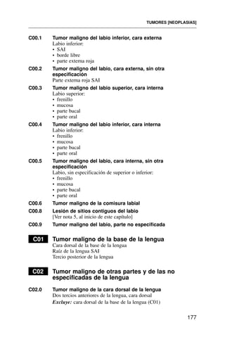 C00.1 Tumor maligno del labio inferior, cara externa
Labio inferior:
• SAI
• borde libre
• parte externa roja
C00.2 Tumor maligno del labio, cara externa, sin otra
especificación
Parte externa roja SAI
C00.3 Tumor maligno del labio superior, cara interna
Labio superior:
• frenillo
• mucosa
• parte bucal
• parte oral
C00.4 Tumor maligno del labio inferior, cara interna
Labio inferior:
• frenillo
• mucosa
• parte bucal
• parte oral
C00.5 Tumor maligno del labio, cara interna, sin otra
especificación
Labio, sin especificación de superior o inferior:
• frenillo
• mucosa
• parte bucal
• parte oral
C00.6 Tumor maligno de la comisura labial
C00.8 Lesión de sitios contiguos del labio
[Ver nota 5, al inicio de este capítulo]
C00.9 Tumor maligno del labio, parte no especificada
C01 Tumor maligno de la base de la lengua
Cara dorsal de la base de la lengua
Raíz de la lengua SAI
Tercio posterior de la lengua
C02 Tumor maligno de otras partes y de las no
especificadas de la lengua
C02.0 Tumor maligno de la cara dorsal de la lengua
Dos tercios anteriores de la lengua, cara dorsal
Excluye: cara dorsal de la base de la lengua (C01)
TUMORES [NEOPLASIAS]
177
 