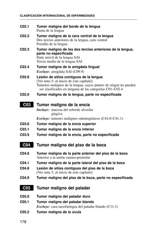 C02.1 Tumor maligno del borde de la lengua
Punta de la lengua
C02.2 Tumor maligno de la cara ventral de la lengua
Dos tercios anteriores de la lengua, cara ventral
Frenillo de la lengua
C02.3 Tumor maligno de los dos tercios anteriores de la lengua,
parte no especificada
Parte móvil de la lengua SAI
Tercio medio de la lengua SAI
C02.4 Tumor maligno de la amígdala lingual
Excluye: amígdala SAI (C09.9)
C02.8 Lesión de sitios contiguos de la lengua
[Ver nota 5, al inicio de este capítulo]
Tumores malignos de la lengua, cuyos puntos de origen no pueden
ser clasificados en ninguna de las categorías C01–C02.4
C02.9 Tumor maligno de la lengua, parte no especificada
C03 Tumor maligno de la encía
Incluye: mucosa del reborde alveolar
gingiva
Excluye: tumores malignos odontogénicos (C41.0–C41.1)
C03.0 Tumor maligno de la encía superior
C03.1 Tumor maligno de la encía inferior
C03.9 Tumor maligno de la encía, parte no especificada
C04 Tumor maligno del piso de la boca
C04.0 Tumor maligno de la parte anterior del piso de la boca
Anterior a la unión canino-premolar
C04.1 Tumor maligno de la parte lateral del piso de la boca
C04.8 Lesión de sitios contiguos del piso de la boca
[Ver nota 5, al inicio de este capítulo]
C04.9 Tumor maligno del piso de la boca, parte no especificada
C05 Tumor maligno del paladar
C05.0 Tumor maligno del paladar duro
C05.1 Tumor maligno del paladar blando
Excluye: cara nasofaríngea del paladar blando (C11.3)
C05.2 Tumor maligno de la úvula
CLASIFICACIÓN INTERNACIONAL DE ENFERMEDADES
178
 
