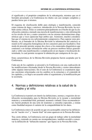 el significado y el propósito completos de la subcategoría, mientras que en el
borrador presentado a la Conferencia los títulos son casi siempre completos y
pueden leerse por sí mismos.
El esquema de clasificación doble para etiología y manifestación, conocido
como sistema de daga y asterisco, introducido en la Novena Revisión, ha reci-
bido ciertas críticas. Estas se centraron principalmente en el hecho de que la cla-
sificación contenía a menudo una mezcla de manifestaciones y otra información
en los niveles de tres y cuatro caracteres con las mismas denominaciones diag-
nósticas que a veces aparecían bajo ambos ejes. Asimismo, muchos considera-
ban que el sistema no era suficientemente comprensivo. Para superar estos pro-
blemas, en el borrador de la Décima Revisión la información del asterisco se
reunió en 82 categorías homogéneas de tres caracteres para uso facultativo. Este
modo de proceder permite asignar dos claves a los enunciados diagnósticos que
contienen a un tiempo información sobre un proceso morboso básico generali-
zado y sobre una manifestación o complicación en un órgano o localización de-
terminada, lo cual permite recuperar la tabulación por cualquiera de los ejes.
Estas características de la Décima Revisión propuesta fueron aceptadas por la
Conferencia.
Cada uno de los capítulos se presentó a la Conferencia con una explicación de
las modificaciones efectuadas desde la Novena Revisión y ciertos antecedentes
sobre algunas innovaciones. En el seno de la Conferencia se examinaron algu-
nas cuestiones relacionadas con los cambios en la estructura y el contenido de
los capítulos, y se llegó a un acuerdo sobre el seguimiento y la modificación por
la secretaría.
4. Normas y definiciones relativas a la salud de la
madre y el niño
La Conferencia examinó con interés las definiciones, normas y requisitos de no-
tificación recomendados para la Décima Revisión en lo tocante a mortalidad
materna y a mortalidad fetal, perinatal, neonatal e infantil. Estas recomendacio-
nes fueron producto de una serie de reuniones y consultas especiales, y tenían
como finalidad mejorar el carácter de la comparabilidad de los datos.
La Conferencia estuvo de acuerdo en que era aconsejable conservar las definicio-
nes de “nacido vivo” y “muerte fetal” tal como aparecen en la Novena Revisión.
Tras cierto debate, la Conferencia creó un grupo de trabajo sobre la mortalidad
materna y, teniendo en cuenta sus recomendaciones, también accedió a conser-
var la definición de “defunción materna” que figura en la Novena Revisión.
15
INFORME DE LA CONFERENCIA INTERNACIONAL
 