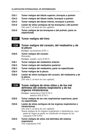 C34.1 Tumor maligno del lóbulo superior, bronquio o pulmón
C34.2 Tumor maligno del lóbulo medio, bronquio o pulmón
C34.3 Tumor maligno del lóbulo inferior, bronquio o pulmón
C34.8 Lesión de sitios contiguos de los bronquios y del pulmón
[Ver nota 5, al inicio de este capítulo]
C34.9 Tumor maligno de los bronquios o del pulmón, parte no
especificada
C37 Tumor maligno del timo
C38 Tumor maligno del corazón, del mediastino y de
la pleura
Excluye: mesotelioma (C45.–)
C38.0 Tumor maligno del corazón
Pericardio
Excluye: grandes vasos (C49.3)
C38.1 Tumor maligno del mediastino anterior
C38.2 Tumor maligno del mediastino posterior
C38.3 Tumor maligno del mediastino, parte no especificada
C38.4 Tumor maligno de la pleura
C38.8 Lesión de sitios contiguos del corazón, del mediastino y de
la pleura
[Ver nota 5, al inicio de este capítulo]
C39 Tumor maligno de otros sitios y de los mal
definidos del sistema respiratorio y de los
órganos intratorácicos
Excluye: intratorácico SAI (C76.1)
torácico SAI (C76.1)
C39.0 Tumor maligno de las vías respiratorias superiores, parte
no especificada
C39.8 Lesión de sitios contiguos de los órganos respiratorios e
intratorácicos
[Ver nota 5, al inicio de este capítulo]
Tumor maligno de los órganos respiratorios e intratorácicos, cuyo
punto de origen no puede ser clasificado en ninguna de las
categorías C30–C39.0
C39.9 Tumor maligno de sitios mal definidos del sistema
respiratorio
Vías respiratorias SAI
CLASIFICACIÓN INTERNACIONAL DE ENFERMEDADES
188
 