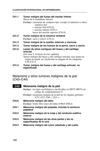 C41.1 Tumor maligno del hueso del maxilar inferior
Hueso de la mandíbula inferior
Excluye: carcinoma de cualquier tipo, excepto el intraóseo u odon-
togénico del:
• maxilar SAI (C03.9)
• maxilar inferior (C03.1)
hueso del maxilar superior (C41.0)
C41.2 Tumor maligno de la columna vertebral
Excluye: sacro y cóccix (C41.4)
C41.3 Tumor maligno de la costilla, esternón y clavícula
C41.4 Tumor maligno de los huesos de la pelvis, sacro y cóccix
C41.8 Lesión de sitios contiguos del hueso y del cartílago
articular
[Ver nota 5, al inicio de este capítulo]
Tumor maligno del hueso y del cartílago articular cuyo punto de
origen no puede ser clasificado en ninguna de las categorías
C40–C41.4
C41.9 Tumor maligno del hueso y del cartílago articular, no
especificado
Melanoma y otros tumores malignos de la piel
(C43–C44)
C43 Melanoma maligno de la piel
Incluye: los tipos morfológicos clasificables en M872–M879 con
código de comportamiento /3
Excluye: melanoma maligno de la piel de los órganos genitales
(C51–C52, C60.–, C63.–)
C43.0 Melanoma maligno del labio
Excluye: borde libre (rojo) del labio (C00.0–C00.2)
C43.1 Melanoma maligno del párpado, incluida la comisura
palpebral
C43.2 Melanoma maligno de la oreja y del conducto auditivo
externo
C43.3 Melanoma maligno de las otras partes y las no
especificadas de la cara
C43.4 Melanoma maligno del cuero cabelludo y del cuello
CLASIFICACIÓN INTERNACIONAL DE ENFERMEDADES
190
 