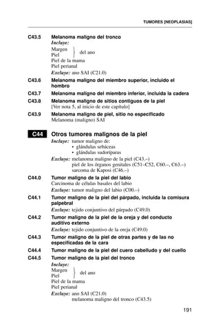 C43.5 Melanoma maligno del tronco
Incluye:
Margen
Piel
Piel de la mama
Piel perianal
Excluye: ano SAI (C21.0)
C43.6 Melanoma maligno del miembro superior, incluido el
hombro
C43.7 Melanoma maligno del miembro inferior, incluida la cadera
C43.8 Melanoma maligno de sitios contiguos de la piel
[Ver nota 5, al inicio de este capítulo]
C43.9 Melanoma maligno de piel, sitio no especificado
Melanoma (maligno) SAI
C44 Otros tumores malignos de la piel
Incluye: tumor maligno de:
• glándulas sebáceas
• glándulas sudoríparas
Excluye: melanoma maligno de la piel (C43.–)
piel de los órganos genitales (C51–C52, C60.–, C63.–)
sarcoma de Kaposi (C46.–)
C44.0 Tumor maligno de la piel del labio
Carcinoma de células basales del labio
Excluye: tumor maligno del labio (C00.–)
C44.1 Tumor maligno de la piel del párpado, incluida la comisura
palpebral
Excluye: tejido conjuntivo del párpado (C49.0)
C44.2 Tumor maligno de la piel de la oreja y del conducto
auditivo externo
Excluye: tejido conjuntivo de la oreja (C49.0)
C44.3 Tumor maligno de la piel de otras partes y de las no
especificadas de la cara
C44.4 Tumor maligno de la piel del cuero cabelludo y del cuello
C44.5 Tumor maligno de la piel del tronco
Incluye:
Margen
Piel
Piel de la mama
Piel perianal
Excluye: ano SAI (C21.0)
melanoma maligno del tronco (C43.5)
TUMORES [NEOPLASIAS]
191
del ano
⎫
⎬
⎭
del ano
⎫
⎬
⎭
 