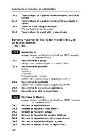 C44.6 Tumor maligno de la piel del miembro superior, incluido el
hombro
C44.7 Tumor maligno de la piel del miembro inferior, incluida la
cadera
C44.8 Lesión de sitios contiguos de la piel
[Ver nota 5, al inicio de este capítulo]
C44.9 Tumor maligno de la piel, sitio no especificado
Tumores malignos de los tejidos mesoteliales y de
los tejidos blandos
(C45–C49)
C45 Mesotelioma
Incluye: los tipos morfológicos clasificables en M905 con código
de comportamiento /3
C45.0 Mesotelioma de la pleura
Excluye: otros tumores malignos de la pleura (C38.4)
C45.1 Mesotelioma del peritoneo
Epiplón
Mesenterio
Mesocolon
Peritoneo (parietal) (pélvico)
Excluye: otros tumores malignos del peritoneo (C48.–)
C45.2 Mesotelioma del pericardio
Excluye: otros tumores malignos del pericardio (C38.0)
C45.7 Mesotelioma de otros sitios especificados
C45.9 Mesotelioma, de sitio no especificado
C46 Sarcoma de Kaposi
Incluye: los tipos morfológicos clasificables en M9140 con código
de comportamiento /3
C46.0 Sarcoma de Kaposi de la piel
C46.1 Sarcoma de Kaposi del tejido blando
C46.2 Sarcoma de Kaposi del paladar
C46.3 Sarcoma de Kaposi de los ganglios linfáticos
C46.7 Sarcoma de Kaposi de otros sitios especificados
C46.8 Sarcoma de Kaposi de múltiples órganos
C46.9 Sarcoma de Kaposi, de sitio no especificado
CLASIFICACIÓN INTERNACIONAL DE ENFERMEDADES
192
 