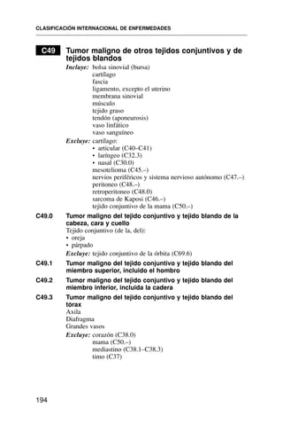 C49 Tumor maligno de otros tejidos conjuntivos y de
tejidos blandos
Incluye: bolsa sinovial (bursa)
cartílago
fascia
ligamento, excepto el uterino
membrana sinovial
músculo
tejido graso
tendón (aponeurosis)
vaso linfático
vaso sanguíneo
Excluye: cartílago:
• articular (C40–C41)
• laríngeo (C32.3)
• nasal (C30.0)
mesotelioma (C45.–)
nervios periféricos y sistema nervioso autónomo (C47.–)
peritoneo (C48.–)
retroperitoneo (C48.0)
sarcoma de Kaposi (C46.–)
tejido conjuntivo de la mama (C50.–)
C49.0 Tumor maligno del tejido conjuntivo y tejido blando de la
cabeza, cara y cuello
Tejido conjuntivo (de la, del):
• oreja
• párpado
Excluye: tejido conjuntivo de la órbita (C69.6)
C49.1 Tumor maligno del tejido conjuntivo y tejido blando del
miembro superior, incluido el hombro
C49.2 Tumor maligno del tejido conjuntivo y tejido blando del
miembro inferior, incluida la cadera
C49.3 Tumor maligno del tejido conjuntivo y tejido blando del
tórax
Axila
Diafragma
Grandes vasos
Excluye: corazón (C38.0)
mama (C50.–)
mediastino (C38.1–C38.3)
timo (C37)
CLASIFICACIÓN INTERNACIONAL DE ENFERMEDADES
194
 