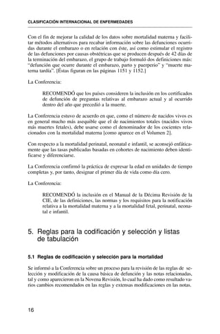 Con el fin de mejorar la calidad de los datos sobre mortalidad materna y facili-
tar métodos alternativos para recabar información sobre las defunciones ocurri-
das durante el embarazo o en relación con éste, así como estimular el registro
de las defunciones por causas obstétricas que se producen después de 42 días de
la terminación del embarazo, el grupo de trabajo formuló dos definiciones más:
“defunción que ocurre durante el embarazo, parto y puerperio” y “muerte ma-
terna tardía”. [Éstas figuran en las páginas 1151 y 1152.]
La Conferencia:
RECOMENDÓ que los países consideren la inclusión en los certificados
de defunción de preguntas relativas al embarazo actual y al ocurrido
dentro del año que precedió a la muerte.
La Conferencia estuvo de acuerdo en que, como el número de nacidos vivos es
en general mucho más asequible que el de nacimientos totales (nacidos vivos
más muertes fetales), debe usarse como el denominador de los cocientes rela-
cionados con la mortalidad materna [como aparece en el Volumen 2].
Con respecto a la mortalidad perinatal, neonatal e infantil, se aconsejó enfática-
mente que las tasas publicadas basadas en cohortes de nacimiento deben identi-
ficarse y diferenciarse.
La Conferencia confirmó la práctica de expresar la edad en unidades de tiempo
completas y, por tanto, designar el primer día de vida como día cero.
La Conferencia:
RECOMENDÓ la inclusión en el Manual de la Décima Revisión de la
CIE, de las definiciones, las normas y los requisitos para la notificación
relativa a la mortalidad materna y a la mortalidad fetal, perinatal, neona-
tal e infantil.
5. Reglas para la codificación y selección y listas
de tabulación
5.1 Reglas de codificación y selección para la mortalidad
Se informó a la Conferencia sobre un proceso para la revisión de las reglas de se-
lección y modificación de la causa básica de defunción y las notas relacionadas,
tal y como aparecieron en la Novena Revisión, lo cual ha dado como resultado va-
rios cambios recomendados en las reglas y extensas modificaciones en las notas.
CLASIFICACIÓN INTERNACIONAL DE ENFERMEDADES
16
 