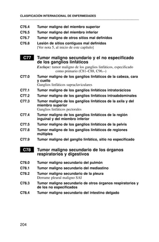 C76.4 Tumor maligno del miembro superior
C76.5 Tumor maligno del miembro inferior
C76.7 Tumor maligno de otros sitios mal definidos
C76.8 Lesión de sitios contiguos mal definidos
[Ver nota 5, al inicio de este capítulo]
C77 Tumor maligno secundario y el no especificado
de los ganglios linfáticos
Excluye: tumor maligno de los ganglios linfáticos, especificado
como primario (C81–C88, C96.–)
C77.0 Tumor maligno de los ganglios linfáticos de la cabeza, cara
y cuello
Ganglios linfáticos supraclaviculares
C77.1 Tumor maligno de los ganglios linfáticos intratorácicos
C77.2 Tumor maligno de los ganglios linfáticos intraabdominales
C77.3 Tumor maligno de los ganglios linfáticos de la axila y del
miembro superior
Ganglios linfáticos pectorales
C77.4 Tumor maligno de los ganglios linfáticos de la región
inguinal y del miembro inferior
C77.5 Tumor maligno de los ganglios linfáticos de la pelvis
C77.8 Tumor maligno de los ganglios linfáticos de regiones
múltiples
C77.9 Tumor maligno del ganglio linfático, sitio no especificado
C78 Tumor maligno secundario de los órganos
respiratorios y digestivos
C78.0 Tumor maligno secundario del pulmón
C78.1 Tumor maligno secundario del mediastino
C78.2 Tumor maligno secundario de la pleura
Derrame pleural maligno SAI
C78.3 Tumor maligno secundario de otros órganos respiratorios y
de los no especificados
C78.4 Tumor maligno secundario del intestino delgado
CLASIFICACIÓN INTERNACIONAL DE ENFERMEDADES
204
 