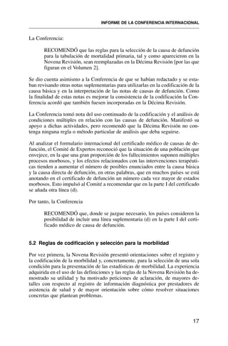 La Conferencia:
RECOMENDÓ que las reglas para la selección de la causa de defunción
para la tabulación de mortalidad primaria, tal y como aparecieron en la
Novena Revisión, sean reemplazadas en la Décima Revisión [por las que
figuran en el Volumen 2].
Se dio cuenta asimismo a la Conferencia de que se habían redactado y se esta-
ban revisando otras notas suplementarias para utilizarlas en la codificación de la
causa básica y en la interpretación de las notas de causas de defunción. Como
la finalidad de estas notas es mejorar la consistencia de la codificación la Con-
ferencia acordó que también fuesen incorporadas en la Décima Revisión.
La Conferencia tomó nota del uso continuado de la codificación y el análisis de
condiciones múltiples en relación con las causas de defunción. Manifestó su
apoyo a dichas actividades, pero recomendó que la Décima Revisión no con-
tenga ninguna regla o método particular de análisis que deba seguirse.
Al analizar el formulario internacional del certificado médico de causas de de-
función, el Comité de Expertos reconoció que la situación de una población que
envejece, en la que una gran proporción de los fallecimientos suponen múltiples
procesos morbosos, y los efectos relacionados con las intervenciones terapéuti-
cas tienden a aumentar el número de posibles enunciados entre la causa básica
y la causa directa de defunción, en otras palabras, que en muchos países se está
anotando en el certificado de defunción un número cada vez mayor de estados
morbosos. Esto impulsó al Comité a recomendar que en la parte I del certificado
se añada otra línea (d).
Por tanto, la Conferencia
RECOMENDÓ que, donde se juzgue necesario, los países consideren la
posibilidad de incluir una línea suplementaria (d) en la parte I del certi-
ficado médico de causa de defunción.
5.2 Reglas de codificación y selección para la morbilidad
Por vez primera, la Novena Revisión presentó orientaciones sobre el registro y
la codificación de la morbilidad y, concretamente, para la selección de una sola
condición para la presentación de las estadísticas de morbilidad. La experiencia
adquirida en el uso de las definiciones y las reglas de la Novena Revisión ha de-
mostrado su utilidad y ha motivado peticiones de aclaración, de mayores de-
talles con respecto al registro de información diagnóstica por prestadores de
asistencia de salud y de mayor orientación sobre cómo resolver situaciones
concretas que plantean problemas.
17
INFORME DE LA CONFERENCIA INTERNACIONAL
 