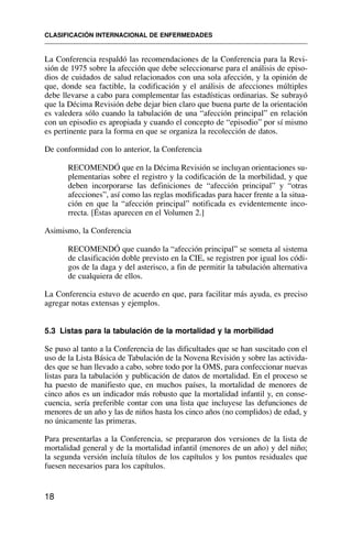 La Conferencia respaldó las recomendaciones de la Conferencia para la Revi-
sión de 1975 sobre la afección que debe seleccionarse para el análisis de episo-
dios de cuidados de salud relacionados con una sola afección, y la opinión de
que, donde sea factible, la codificación y el análisis de afecciones múltiples
debe llevarse a cabo para complementar las estadísticas ordinarias. Se subrayó
que la Décima Revisión debe dejar bien claro que buena parte de la orientación
es valedera sólo cuando la tabulación de una “afección principal” en relación
con un episodio es apropiada y cuando el concepto de “episodio” por sí mismo
es pertinente para la forma en que se organiza la recolección de datos.
De conformidad con lo anterior, la Conferencia
RECOMENDÓ que en la Décima Revisión se incluyan orientaciones su-
plementarias sobre el registro y la codificación de la morbilidad, y que
deben incorporarse las definiciones de “afección principal” y “otras
afecciones”, así como las reglas modificadas para hacer frente a la situa-
ción en que la “afección principal” notificada es evidentemente inco-
rrecta. [Éstas aparecen en el Volumen 2.]
Asimismo, la Conferencia
RECOMENDÓ que cuando la “afección principal” se someta al sistema
de clasificación doble previsto en la CIE, se registren por igual los códi-
gos de la daga y del asterisco, a fin de permitir la tabulación alternativa
de cualquiera de ellos.
La Conferencia estuvo de acuerdo en que, para facilitar más ayuda, es preciso
agregar notas extensas y ejemplos.
5.3 Listas para la tabulación de la mortalidad y la morbilidad
Se puso al tanto a la Conferencia de las dificultades que se han suscitado con el
uso de la Lista Básica de Tabulación de la Novena Revisión y sobre las activida-
des que se han llevado a cabo, sobre todo por la OMS, para confeccionar nuevas
listas para la tabulación y publicación de datos de mortalidad. En el proceso se
ha puesto de manifiesto que, en muchos países, la mortalidad de menores de
cinco años es un indicador más robusto que la mortalidad infantil y, en conse-
cuencia, sería preferible contar con una lista que incluyese las defunciones de
menores de un año y las de niños hasta los cinco años (no complidos) de edad, y
no únicamente las primeras.
Para presentarlas a la Conferencia, se prepararon dos versiones de la lista de
mortalidad general y de la mortalidad infantil (menores de un año) y del niño;
la segunda versión incluía títulos de los capítulos y los puntos residuales que
fuesen necesarios para los capítulos.
CLASIFICACIÓN INTERNACIONAL DE ENFERMEDADES
18
 