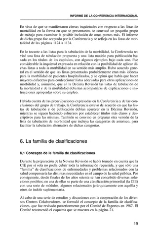 En vista de que se manifestaron ciertas inquietudes con respecto a las listas de
mortalidad en la forma en que se presentaron, se convocó un pequeño grupo
de trabajo para examinar la posible inclusión de otros puntos más. El informe
de dicho grupo fue aceptado por la Conferencia y se refleja en las listas de mor-
talidad de las páginas 1124 a 1134.
En lo tocante a las listas para la tabulación de la morbilidad, la Conferencia re-
visó una lista de tabulación propuesta y una lista modelo para publicación ba-
sada en los títulos de los capítulos, con algunos ejemplos bajo cada uno. Fue
considerable la inquietud expresada en relación con la posibilidad de aplicar di-
chas listas a toda la morbilidad en su sentido más amplio. Hubo acuerdo gene-
ral en el sentido de que las listas presentadas probablemente eran más idóneas
para la morbilidad de pacientes hospitalizados, y se opinó que había que hacer
mayores esfuerzos para confeccionar listas adecuadas para otras aplicaciones de
morbilidad y, asimismo, que en la Décima Revisión las listas de tabulación de
la mortalidad y de la morbilidad deberían acompañarse de explicaciones e ins-
trucciones apropiadas sobre su empleo.
Habida cuenta de las preocupaciones expresadas en la Conferencia y de las con-
clusiones del grupo de trabajo, la Conferencia estuvo de acuerdo en que las lis-
tas de tabulación y de publicación debían aparecer en la Décima Revisión,
mientras se siguen haciendo esfuerzos por establecer títulos más claros y des-
criptivos para las mismas. También se convino en preparar otra versión de la
lista de tabulación de morbilidad que incluya las categorías de asterisco, para
facilitar la tabulación alternativa de dichas categorías.
6. La familia de clasificaciones
6.1 Concepto de la familia de clasificaciones
Durante la preparación de la Novena Revisión se había tomado en cuenta que la
CIE por sí sola no podía cubrir toda la información requerida, y que sólo una
“familia” de clasificaciones de enfermedades y problemas relacionados con la
salud compensaría las distintas necesidades en el campo de la salud pública. Por
consiguiente, desde finales de los años setenta se han concebido diversas solu-
ciones posibles; en una de ellas se parte de una clasificación primordial (la CIE)
con una serie de módulos, algunos relacionados jerárquicamente con aquélla y
otros de índole suplementaria.
Al cabo de una serie de estudios y discusiones con la cooperación de los diver-
sos Centros Colaboradores, se formuló el concepto de la familia de clasifica-
ciones, que fue revisado posteriormente por el Comité de Expertos en 1987. El
Comité recomendó el esquema que se muestra en la página 21.
19
INFORME DE LA CONFERENCIA INTERNACIONAL
 