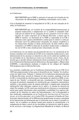 CLASIFICACIÓN INTERNACIONAL DE ENFERMEDADES
20
La Conferencia
RECOMENDÓ que la OMS se guíe por el concepto de la familia de cla-
sificaciones de enfermedades y problemas relacionados con la salud.
Con la finalidad de mantener la integridad de la CIE y de este concepto de fa-
milia, la Conferencia
RECOMENDÓ que, en el interés de la comparabilidad internacional, al
preparar traducciones o adaptaciones no se cambie el contenido (indi-
cado por los títulos) de las categorías de tres caracteres ni de las subca-
tegorías de cuatro caracteres de la Décima Revisión, a menos que la
OMS lo autorice. La Secretaría de la OMS es reponsable de la CIE y
funciona como agencia distribuidora central para lo relativo a toda pu-
blicación (salvo las publicaciones nacionales de carácter estadístico) o
las traducciones basadas en dicha clasificación. Se debe notificar opor-
tunamente a la OMS la intención de producir traducciones y adaptacio-
nes de la CIE u otras clasificaciones relacionadas con ella.
La Conferencia vio con interés una presentación del uso y la vinculación de di-
ferentes miembros de la familia de la CIE en la evaluación medicosocial y mul-
tidimensional de los ancianos en relación no sólo con la salud sino también con
las actividades de la vida diaria así como con el entorno social y físico. Se de-
mostró que es posible obtener información efectiva mediante el uso de la CIE y
de la Clasificación Internacional de Deficiencias, Discapacidades y Minusvalías
(CIDDM), y especialmente mediante el empleo de los códigos del Capítulo
XXI propuesto para la Décima Revisión.
Los cimientos establecidos por la Conferencia Internacional para la CIE-10 en
1989 han proporcionado la base para el desarrollo de una “familia” de clasifica-
ciones de salud (véase Volumen 1, Informe de la Conferencia Internacional para
la Décima Revisión, sección 6). Durante los años recientes, mediante el uso de
la CIE y el desarrollo de clasificaciones relacionadas de salud de la OMS, el con-
cepto de una “familia” se desarrolló aún más. Actualmente la “familia” designa
un juego de productos integrados de clasificación que comparten características
similares y que pueden usarse de manera individual o conjunta para suministrar
información sobre diferentes aspectos de la salud y el sistema de atención de
salud. Por ejemplo, la CIE como una clasificación de referencia se usa principal-
mente para captar información sobre mortalidad y morbilidad. Los aspectos adi-
cionales de los dominios de salud, del funcionamiento y de la discapacidad se
han clasificado conjuntamente en la Clasificación Internacional del Funciona-
miento, de la Discapacidad y de la Salud (CIF). En general, la Familia de Clasi-
ficaciones Internacionales de la OMS procura proporcionar un marco conceptual
de las dimensiones de información que se relacionan con la salud y la gestión sa-
nitaria. Así se establece un idioma común para mejorar la comunicación y la
comparación de datos a través de las disciplinas de atención de salud de países,
de los servicios y del tiempo. La Organización Mundial de la Salud y la Red de
 