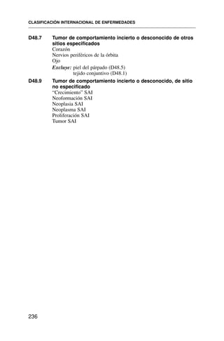 D48.7 Tumor de comportamiento incierto o desconocido de otros
sitios especificados
Corazón
Nervios periféricos de la órbita
Ojo
Excluye: piel del párpado (D48.5)
tejido conjuntivo (D48.1)
D48.9 Tumor de comportamiento incierto o desconocido, de sitio
no especificado
“Crecimiento” SAI
Neoformación SAI
Neoplasia SAI
Neoplasma SAI
Proliferación SAI
Tumor SAI
CLASIFICACIÓN INTERNACIONAL DE ENFERMEDADES
236
 