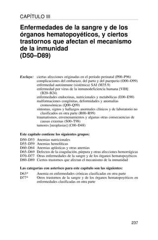 237
Excluye: ciertas afecciones originadas en el período perinatal (P00–P96)
complicaciones del embarazo, del parto y del puerperio (O00–O99)
enfermedad autoinmune (sistémica) SAI (M35.9)
enfermedad por virus de la inmunodeficiencia humana [VIH]
(B20–B24)
enfermedades endocrinas, nutricionales y metabólicas (E00–E90)
malformaciones congénitas, deformidades y anomalías
cromosómicas (Q00–Q99)
síntomas, signos y hallazgos anormales clínicos y de laboratorio no
clasificados en otra parte (R00–R99)
traumatismos, envenenamientos y algunas otras consecuencias de
causas externas (S00–T98)
tumores [neoplasias] (C00–D48)
Este capítulo contiene los siguientes grupos:
D50–D53 Anemias nutricionales
D55–D59 Anemias hemolíticas
D60–D64 Anemias aplásticas y otras anemias
D65–D69 Defectos de la coagulación, púrpura y otras afecciones hemorrágicas
D70–D77 Otras enfermedades de la sangre y de los órganos hematopoyéticos
D80–D89 Ciertos trastornos que afectan el mecanismo de la inmunidad
Las categorías con asterisco para este capítulo son las siguientes:
D63* Anemia en enfermedades crónicas clasificadas en otra parte
D77* Otros trastornos de la sangre y de los órganos hematopoyéticos en
enfermedades clasificadas en otra parte
CAPÍTULO III
Enfermedades de la sangre y de los
órganos hematopoyéticos, y ciertos
trastornos que afectan el mecanismo
de la inmunidad
(D50–D89)
 