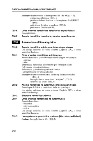 Excluye: enfermedad de la hemoglobina-M [Hb-M] (D74.0)
metahemoglobinemia (D74.–)
persistencia hereditaria de la hemoglobina fetal [PHHF]
(D56.4)
policitemia debida a gran altura (D75.1)
policitemia familiar (D75.0)
D58.8 Otras anemias hemolíticas hereditarias especificadas
Estomatocitosis
D58.9 Anemia hemolítica hereditaria, sin otra especificación
D59 Anemia hemolítica adquirida
D59.0 Anemia hemolítica autoinmune inducida por drogas
Use código adicional de causa externa (Capítulo XX), si desea
identificar la droga.
D59.1 Otras anemias hemolíticas autoinmunes
Anemia hemolítica (secundaria) (sintomática) por anticuerpos:
• calientes
• fríos
Enfermedad hemolítica autoinmune (por frío) (por calor)
Enfermedad por crioaglutininas
Enfermedad por criohemaglutininas crónica
Hemoglobinuria por crioaglutininas
Excluye: enfermedad hemolítica del feto y del recién nacido
(P55.–)
hemoglobinuria paroxística “a frigore” (D59.6)
síndrome de Evans (D69.3)
D59.2 Anemia hemolítica no autoinmune inducida por drogas
Anemia por deficiencia enzimática inducida por drogas
Use código adicional de causa externa (Capítulo XX), si desea
identificar la droga.
D59.3 Síndrome hemolítico-urémico
D59.4 Otras anemias hemolíticas no autoinmunes
Anemia hemolítica:
• mecánica
• microangiopática
• tóxica
Use código adicional de causa externa (Capítulo XX), si desea
identificar la causa.
D59.5 Hemoglobinuria paroxística nocturna [Marchiafava–Micheli]
Excluye: hemoglobinuria SAI (R82.3)
CLASIFICACIÓN INTERNACIONAL DE ENFERMEDADES
242
 