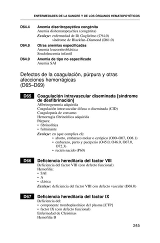 D64.4 Anemia diseritropoyética congénita
Anemia dishematopoyética (congénita)
Excluye: enfermedad de Di Guglielmo (C94.0)
síndrome de Blackfan–Diamond (D61.0)
D64.8 Otras anemias especificadas
Anemia leucoeritroblástica
Seudoleucemia infantil
D64.9 Anemia de tipo no especificado
Anemia SAI
Defectos de la coagulación, púrpura y otras
afecciones hemorrágicas
(D65–D69)
D65 Coagulación intravascular diseminada [síndrome
de desfibrinación]
Afibrinogenemia adquirida
Coagulación intravascular difusa o diseminada (CID)
Coagulopatía de consumo
Hemorragia fibrinolítica adquirida
Púrpura:
• fibrinolítica
• fulminante
Excluye: en (que complica el):
• aborto, embarazo molar o ectópico (O00–O07, O08.1)
• embarazo, parto y puerperio (O45.0, O46.0, O67.0,
O72.3)
• recién nacido (P60)
D66 Deficiencia hereditaria del factor VIII
Deficiencia del factor VIII (con defecto funcional)
Hemofilia:
• SAI
• A
• clásica
Excluye: deficiencia del factor VIII con defecto vascular (D68.0)
D67 Deficiencia hereditaria del factor IX
Deficiencia del:
• componente tromboplastínico del plasma [CTP]
• factor IX (con defecto funcional)
Enfermedad de Christmas
Hemofilia B
ENFERMEDADES DE LA SANGRE Y DE LOS ÓRGANOS HEMATOPOYÉTICOS
245
 