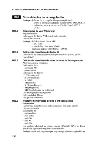 D68 Otros defectos de la coagulación
Excluye: defectos de la coagulación que complican el:
• aborto o embarazo ectópico o molar (O00–O07, O08.1)
• embarazo, parto y puerperio (O45.0, O46.0, O67.0,
O72.3)
D68.0 Enfermedad de von Willebrand
Angiohemofilia
Deficiencia del factor VIII con defecto vascular
Hemofilia vascular
Excluye: deficiencia del factor VIII:
• SAI (D66)
• con defecto funcional (D66)
fragilidad capilar (hereditaria) (D69.8)
D68.1 Deficiencia hereditaria del factor XI
Deficiencia del antecedente tromboplastínico del plasma [ATP]
Hemofilia C
D68.2 Deficiencia hereditaria de otros factores de la coagulación
Afibrinogenemia congénita
Deficiencia de la:
• globulina AC
• proacelerina
Deficiencia del factor:
• I [fribrinógeno]
• II [protrombina]
• V [lábil]
• VII [estable]
• X [Stuart–Prower]
• XII [Hageman]
• XIII [estabilizador de la fibrina]
Disfibrinogenemia (congénita)
Enfermedad de Owren
Hipoproconvertinemia
D68.3 Trastorno hemorrágico debido a anticoagulantes
circulantes
Hemorragia durante uso de anticoagulantes por largo tiempo
Hiperheparinemia
Incremento de:
• antitrombina
• anti-VIIIa
• anti-IXa
• anti-Xa
• anti-XIa
Use código adicional de causa externa (Capítulo XX), si desea
identificar algún anticoagulante administrado.
Excluye: uso de anticoagulantes por largo tiempo, sin hemorragia (Z92.1)
CLASIFICACIÓN INTERNACIONAL DE ENFERMEDADES
246
 