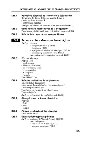 D68.4 Deficiencia adquirida de factores de la coagulación
Deficiencia del factor de la coagulación debida a:
• deficiencia de vitamina K
• enfermedad hepática
Excluye: deficiencia de vitamina K del recién nacido (P53)
D68.8 Otros defectos especificados de la coagulación
Presencia de inhibidor del lupus eritematoso sistémico [LES]
D68.9 Defecto de la coagulación, no especificado
D69 Púrpura y otras afecciones hemorrágicas
Excluye: púrpura:
• crioglobulinémica (D89.1)
• fulminante (D65)
• hipergammaglobulinémica benigna (D89.0)
• trombocitopénica trombótica (M31.1)
trombocitemia (hemorrágica) esencial (D47.3)
D69.0 Púrpura alérgica
Púrpura (de):
• anafilactoide
• Henoch(–Schönlein)
• no trombocitopénica:
• hemorrágica
• idiopática
• vascular
Vasculitis alérgica
D69.1 Defectos cualitativos de las plaquetas
Enfermedad de Glanzmann
Síndrome de Bernard–Soulier [plaquetas gigantes]
Síndrome plaquetario gris
Tromboastenia (hemorrágica) (hereditaria)
Trombocitopatía
Excluye: enfermedad de von Willebrand (D68.0)
D69.2 Otras púrpuras no trombocitopénicas
Púrpura:
• SAI
• senil
• simple
D69.3 Púrpura trombocitopénica idiopática
Síndrome de Evans
D69.4 Otras trombocitopenias primarias
Excluye: síndrome de Wiskott–Aldrich (D82.0)
trombocitopenia:
• con ausencia de radio (Q87.2)
• neonatal transitoria (P61.0)
ENFERMEDADES DE LA SANGRE Y DE LOS ÓRGANOS HEMATOPOYÉTICOS
247
 