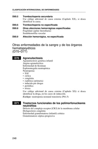 D69.5 Trombocitopenia secundaria
Use código adicional de causa externa (Capítulo XX), si desea
identificar la causa.
D69.6 Trombocitopenia no especificada
D69.8 Otras afecciones hemorrágicas especificadas
Fragilidad capilar (hereditaria)
Seudohemofilia vascular
D69.9 Afección hemorrágica, no especificada
Otras enfermedades de la sangre y de los órganos
hematopoyéticos
(D70–D77)
D70 Agranulocitosis
Agranulocitosis genética infantil
Angina agranulocítica
Enfermedad de Kostman
Esplenomegalia neutropénica
Neutropenia:
• SAI
• cíclica
• congénita
• esplénica (primaria)
• inducida por drogas
• periódica
• tóxica
Use código adicional de causa externa (Capítulo XX) si desea
identificar la droga, en los casos de inducción.
Excluye: neutropenia neonatal transitoria (P61.5)
D71 Trastornos funcionales de los polimorfonucleares
neutrófilos
Defecto del complejo receptor [CR3] de la membrana celular
Disfagocitosis congénita
Enfermedad granulomatosa (infantil) crónica
Granulomatosis séptica progresiva
CLASIFICACIÓN INTERNACIONAL DE ENFERMEDADES
248
 
