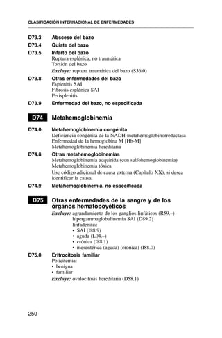 D73.3 Absceso del bazo
D73.4 Quiste del bazo
D73.5 Infarto del bazo
Ruptura esplénica, no traumática
Torsión del bazo
Excluye: ruptura traumática del bazo (S36.0)
D73.8 Otras enfermedades del bazo
Esplenitis SAI
Fibrosis esplénica SAI
Perisplenitis
D73.9 Enfermedad del bazo, no especificada
D74 Metahemoglobinemia
D74.0 Metahemoglobinemia congénita
Deficiencia congénita de la NADH-metahemoglobinorreductasa
Enfermedad de la hemoglobina M [Hb-M]
Metahemoglobinemia hereditaria
D74.8 Otras metahemoglobinemias
Metahemoglobinemia adquirida (con sulfohemoglobinemia)
Metahemoglobinemia tóxica
Use código adicional de causa externa (Capítulo XX), si desea
identificar la causa.
D74.9 Metahemoglobinemia, no especificada
D75 Otras enfermedades de la sangre y de los
órganos hematopoyéticos
Excluye: agrandamiento de los ganglios linfáticos (R59.–)
hipergammaglobulinemia SAI (D89.2)
linfadenitis:
• SAI (I88.9)
• aguda (L04.–)
• crónica (I88.1)
• mesentérica (aguda) (crónica) (I88.0)
D75.0 Eritrocitosis familiar
Policitemia:
• benigna
• familiar
Excluye: ovalocitosis hereditaria (D58.1)
CLASIFICACIÓN INTERNACIONAL DE ENFERMEDADES
250
 
