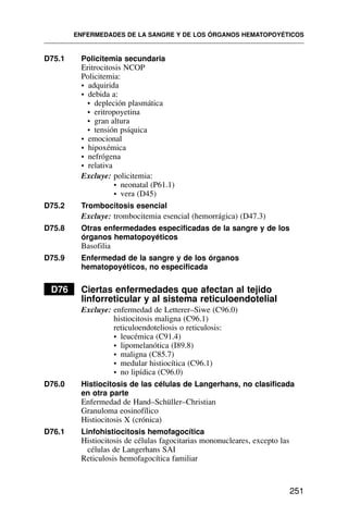 D75.1 Policitemia secundaria
Eritrocitosis NCOP
Policitemia:
• adquirida
• debida a:
• depleción plasmática
• eritropoyetina
• gran altura
• tensión psíquica
• emocional
• hipoxémica
• nefrógena
• relativa
Excluye: policitemia:
• neonatal (P61.1)
• vera (D45)
D75.2 Trombocitosis esencial
Excluye: trombocitemia esencial (hemorrágica) (D47.3)
D75.8 Otras enfermedades especificadas de la sangre y de los
órganos hematopoyéticos
Basofilia
D75.9 Enfermedad de la sangre y de los órganos
hematopoyéticos, no especificada
D76 Ciertas enfermedades que afectan al tejido
linforreticular y al sistema reticuloendotelial
Excluye: enfermedad de Letterer–Siwe (C96.0)
histiocitosis maligna (C96.1)
reticuloendoteliosis o reticulosis:
• leucémica (C91.4)
• lipomelanótica (I89.8)
• maligna (C85.7)
• medular histiocítica (C96.1)
• no lipídica (C96.0)
D76.0 Histiocitosis de las células de Langerhans, no clasificada
en otra parte
Enfermedad de Hand–Schüller–Christian
Granuloma eosinofílico
Histiocitosis X (crónica)
D76.1 Linfohistiocitosis hemofagocítica
Histiocitosis de células fagocitarias mononucleares, excepto las
células de Langerhans SAI
Reticulosis hemofagocítica familiar
ENFERMEDADES DE LA SANGRE Y DE LOS ÓRGANOS HEMATOPOYÉTICOS
251
 