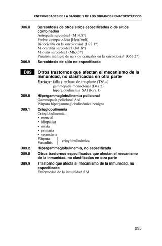 D86.8 Sarcoidosis de otros sitios especificados o de sitios
combinados
Artropatía sarcoidea† (M14.8*)
Fiebre uveoparotídea [Heerfordt]
Iridociclitis en la sarcoidosis† (H22.1*)
Miocarditis sarcoidea† (I41.8*)
Miositis sarcoidea† (M63.3*)
Parálisis múltiple de nervios craneales en la sarcoidosis† (G53.2*)
D86.9 Sarcoidosis de sitio no especificado
D89 Otros trastornos que afectan el mecanismo de la
inmunidad, no clasificados en otra parte
Excluye: falla y rechazo de trasplante (T86.–)
gammopatía monoclonal (D47.2)
hiperglobulinemia SAI (R77.1)
D89.0 Hipergammaglobulinemia policlonal
Gammopatía policlonal SAI
Púrpura hipergammaglobulinémica benigna
D89.1 Crioglobulinemia
Crioglobulinemia:
• esencial
• idiopática
• mixta
• primaria
• secundaria
Púrpura
crioglobulinémica
Vasculitis
D89.2 Hipergammaglobulinemia, no especificada
D89.8 Otros trastornos especificados que afectan el mecanismo
de la inmunidad, no clasificados en otra parte
D89.9 Trastorno que afecta al mecanismo de la inmunidad, no
especificado
Enfermedad de la inmunidad SAI
ENFERMEDADES DE LA SANGRE Y DE LOS ÓRGANOS HEMATOPOYÉTICOS
255
⎫
⎬
⎭
 