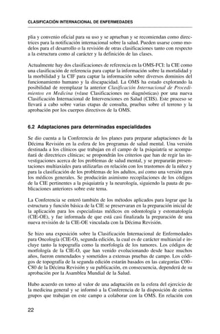 plia y convenio oficial para su uso y se aprueban y se recomiendan como direc-
trices para la notificación internacional sobre la salud. Pueden usarse como mo-
delos para el desarrollo o la revisión de otras clasificaciones tanto con respecto
a la estructura como al carácter y la definición de las clases.
Actualmente hay dos clasificaciones de referencia en la OMS-FCI: la CIE como
una clasificación de referencia para captar la información sobre la mortalidad y
la morbilidad y la CIF para captar la información sobre diversos dominios del
funcionamiento humano y la discapacidad. La OMS ha estado explorando la
posibilidad de reemplazar la anterior Clasificación Internacional de Procedi-
mientos en Medicina (véase Clasificaciones no diagnósticas) por una nueva
Clasificación Internacional de Intervenciones en Salud (CIIS). Este proceso se
llevará a cabo sobre varias etapas de consulta, pruebas sobre el terreno y la
aprobación por los cuerpos directivos de la OMS.
6.2 Adaptaciones para determinadas especialidades
Se dio cuenta a la Conferencia de los planes para preparar adaptaciones de la
Décima Revisión en la esfera de los programas de salud mental. Una versión
destinada a los clínicos que trabajan en el campo de la psiquiatría se acompa-
ñará de directrices clínicas; se propondrán los criterios que han de regir las in-
vestigaciones acerca de los problemas de salud mental, y se prepararán presen-
taciones multiaxiales para utilizarlas en relación con los trastornos de la niñez y
para la clasificación de los problemas de los adultos, así como una versión para
los médicos generales. Se producirán asimismo recopilaciones de los códigos
de la CIE pertinentes a la psiquiatría y la neurología, siguiendo la pauta de pu-
blicaciones anteriores sobre este tema.
La Conferencia se enteró también de los métodos aplicados para lograr que la
estructura y función básica de la CIE se preservaran en la preparación inicial de
la aplicación para los especialistas médicos en odontología y estomatología
(CIE-OE), y fue informada de que está casi finalizada la preparación de una
nueva revisión de la CIE-OE vinculada con la Décima Revisión.
Se hizo una exposición sobre la Clasificación Internacional de Enfermedades
para Oncología (CIE-O), segunda edición, la cual es de carácter multiaxial e in-
cluye tanto la topografía como la morfología de los tumores. Los códigos de
morfología de la CIE-O, que han venido evolucionando desde hace muchos
años, fueron enmendados y sometidos a extensas pruebas de campo. Los códi-
gos de topografía de la segunda edición estarán basados en las categorías C00–
C80 de la Décima Revisión y su publicación, en consecuencia, dependerá de su
aprobación por la Asamblea Mundial de la Salud.
Hubo acuerdo en torno al valor de una adaptación en la esfera del ejercicio de
la medicina general y se informó a la Conferencia de la disposición de ciertos
grupos que trabajan en este campo a colaborar con la OMS. En relación con
CLASIFICACIÓN INTERNACIONAL DE ENFERMEDADES
22
 