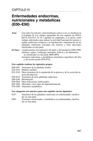 Nota: Casi todos los tumores, funcionalmente activos o no, se clasifican en
el Capítulo II. Los códigos apropiados de este capítulo (ej. E05.8,
E07.0, E16–E31, E–34.–) pueden ser empleados, si se desea, como
códigos adicionales para indicar la actividad funcional de tumores y
tejidos endocrinos ectópicos o la hipofunción e hiperfunción de las
glándulas endocrinas asociadas con tumores y otras afecciones
clasificadas en otra parte.
Excluye: complicaciones del embarazo, del parto y del puerperio (O00–O99)
síntomas, signos y hallazgos anormales clínicos y de laboratorio,
no clasificados en otra parte (R00–R99)
trastornos endocrinos y metabólicos transitorios específicos del feto
y del recién nacido (P70–P74)
Este capítulo contiene los siguientes grupos:
E00–E07 Trastornos de la glándula tiroides
E10–E14 Diabetes mellitus
E15–E16 Otros trastornos de la regulación de la glucosa y de la secreción in-
terna del páncreas
E20–E35 Trastornos de otras glándulas endocrinas
E40–E46 Desnutrición
E50–E64 Otras deficiencias nutricionales
E65–E68 Obesidad y otros tipos de hiperalimentación
E70–E90 Trastornos metabólicos
Las categorías con asterisco para este capítulo son las siguientes:
E35* Trastornos de las glándulas endocrinas en enfermedades clasifica-
das en otra parte
E90* Trastornos nutricionales y metabólicos en enfermedades clasifica-
das en otra parte
257
CAPÍTULO IV
Enfermedades endocrinas,
nutricionales y metabólicas
(E00–E90)
 