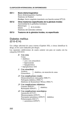 E07.1 Bocio dishormogenético
Bocio dishormogenético familiar
Síndrome de Pendred
Excluye: bocio congénito transitorio con función normal (P72.0)
E07.8 Otros trastornos especificados de la glándula tiroides
Anormalidad de la globulina tirotrópica
Hemorragia
de la tiroides
Infarto
Síndrome del eutiroideo enfermo
E07.9 Trastorno de la glándula tiroides, no especificado
Diabetes mellitus
(E10–E14)
Use código adicional de causa externa (Capítulo XX), si desea identificar la
droga, en los casos inducidos por drogas.
Las siguientes subdivisiones de cuarto carácter son para ser usadas con las
categorías E10–E14:
.0 Con coma
Coma:
• diabético:
• con o sin cetoacidosis
• hiperosmolar
• hipoglicémico
• hiperglicémico SAI
.1 Con cetoacidosis
Acidosis diabética, sin mención de coma
Cetoacidosis
.2† Con complicaciones renales
Glomerulonefrosis intracapilar (N08.3*)
Nefropatía diabética (N08.3*)
Síndrome de Kimmelstiel–Wilson (N08.3*)
.3† Con complicaciones oftálmicas
Catarata (H28.0*) diabética
Retinopatía (H36.0*)
.4† Con complicaciones neurológicas
Amiotrofia (G73.0*)
Mononeuropatía (G59.0*)
Neuropatía autonómica (G99.0*) diabética
Polineuropatía (G63.2*)
• autonómica (G99.0*)
CLASIFICACIÓN INTERNACIONAL DE ENFERMEDADES
262
⎫
⎬
⎭
⎫
⎬
⎭
⎫
⎬
⎭
⎫
⎪
⎪
⎬
⎪
⎪
⎭
 