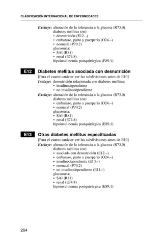 Excluye: alteración de la tolerancia a la glucosa (R73.0)
diabetes mellitus (en):
• desnutrición (E12.–)
• embarazo, parto y puerperio (O24.–)
• neonatal (P70.2)
glucosuria:
• SAI (R81)
• renal (E74.8)
hipoinsulinemia postquirúrgica (E89.1)
E12 Diabetes mellitus asociada con desnutrición
[Para el cuarto carácter ver las subdivisiones antes de E10]
Incluye: desnutrición relacionada con diabetes mellitus:
• insulinodependiente
• no insulinodependiente
Excluye: alteración de la tolerancia a la glucosa (R73.0)
diabetes mellitus (en):
• embarazo, parto y puerperio (O24.–)
• neonatal (P70.2)
glucosuria:
• SAI (R81)
• renal (E74.8)
hipoinsulinemia postquirúrgica (E89.1)
E13 Otras diabetes mellitus especificadas
[Para el cuarto carácter ver las subdivisiones antes de E10]
Excluye: alteración de la tolerancia a la glucosa (R73.0)
diabetes mellitus (en):
• asociada con desnutrición (E12.–)
• embarazo, parto y puerperio (O24.–)
• insulinodependiente (E10.–)
• neonatal (P70.2)
• no insulinodependiente (E11.–)
glucosuria:
• SAI (R81)
• renal (E74.8)
hipoinsulinemia postquirúrgica (E89.1)
CLASIFICACIÓN INTERNACIONAL DE ENFERMEDADES
264
 